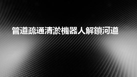 管道疏通清淤機器人解鎖河道清潔的革新技術，讓水域生態(tài)更健康！